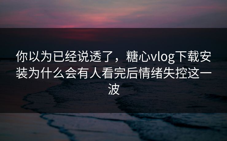 你以为已经说透了,糖心vlog下载安装为什么会有人看完后情绪失控这一波