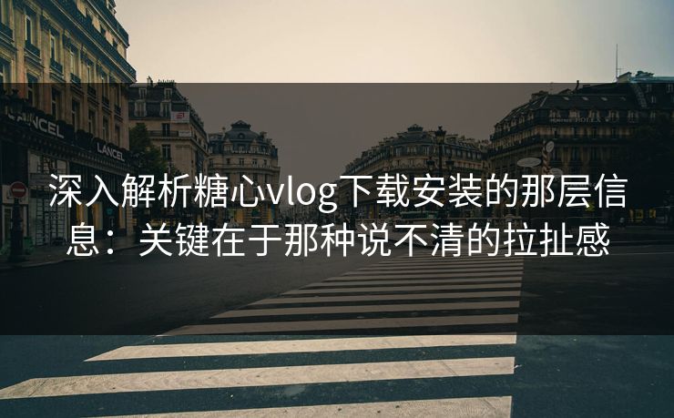 深入解析糖心vlog下载安装的那层信息：关键在于那种说不清的拉扯感
