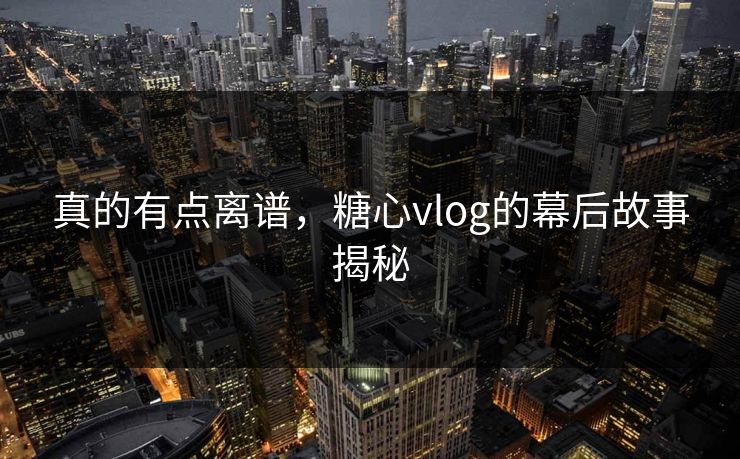 真的有点离谱，糖心vlog的幕后故事揭秘