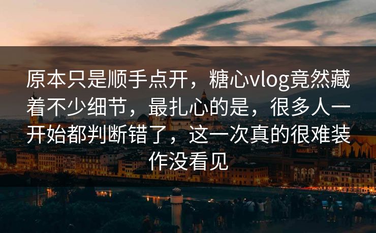 原本只是顺手点开,糖心vlog竟然藏着不少细节,最扎心的是,很多人一开始都判断错了,这一次真的很难装作没看见 第1张 原本只是顺手点开,糖心vlog竟然藏着不少细节,最扎心的是,很多人一开始都判断错了,这一次真的很难装作没看见 第1张