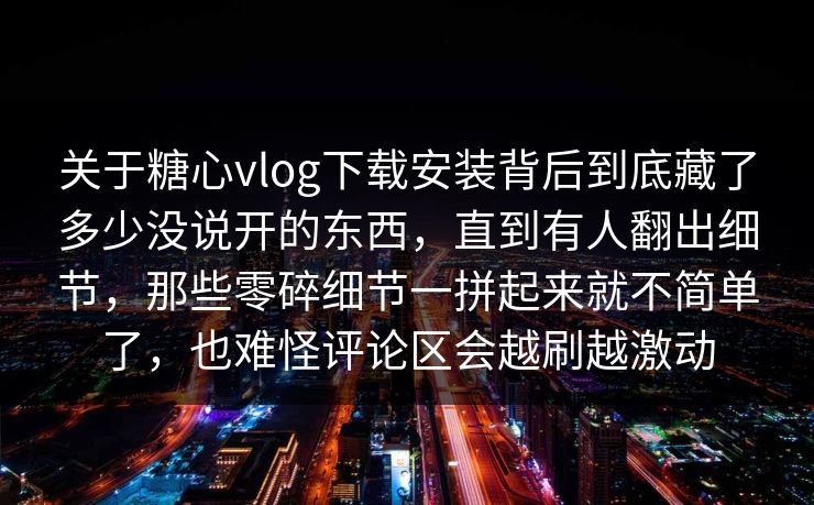 关于糖心vlog下载安装背后到底藏了多少没说开的东西，直到有人翻出细节，那些零碎细节一拼起来就不简单了，也难怪评论区会越刷越激动