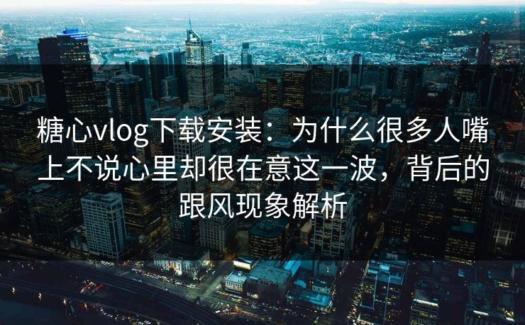糖心vlog下载安装：为什么很多人嘴上不说心里却很在意这一波，背后的跟风现象解析