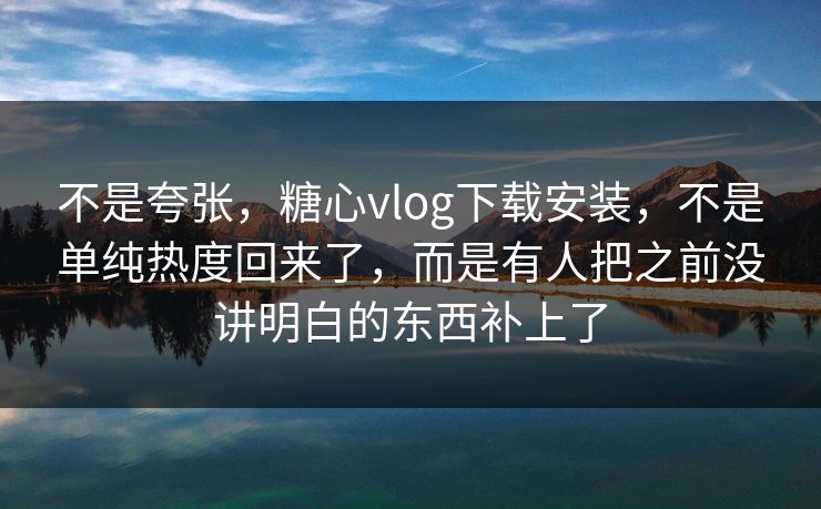 不是夸张,糖心vlog下载安装,不是单纯热度回来了,而是有人把之前没讲明白的东西补上了