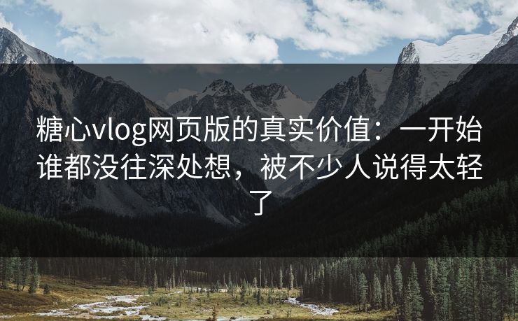 糖心vlog网页版的真实价值：一开始谁都没往深处想，被不少人说得太轻了