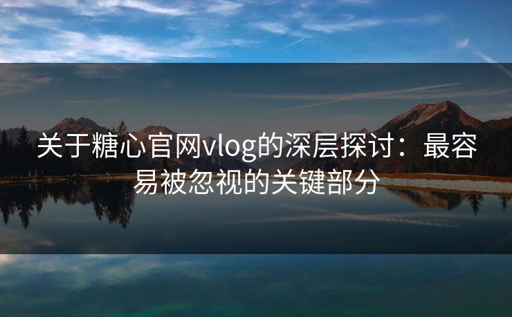 关于糖心官网vlog的深层探讨：最容易被忽视的关键部分