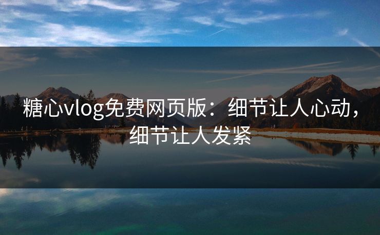 糖心vlog免费网页版：细节让人心动，细节让人发紧