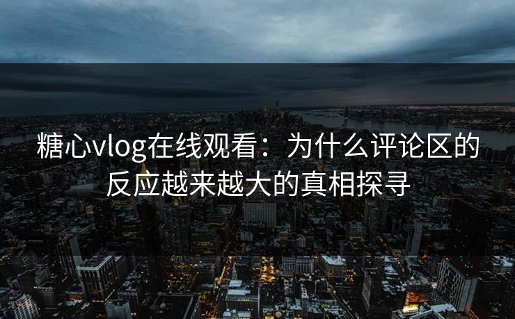 糖心vlog在线观看：为什么评论区的反应越来越大的真相探寻