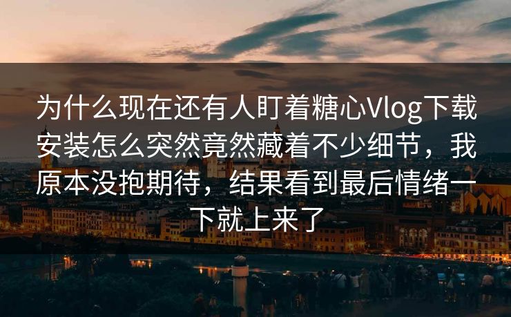 为什么现在还有人盯着糖心Vlog下载安装怎么突然竟然藏着不少细节,我原本没抱期待,结果看到最后情绪一下就上来了