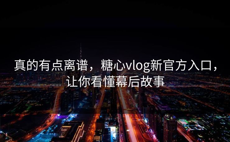 真的有点离谱，糖心vlog新官方入口，让你看懂幕后故事