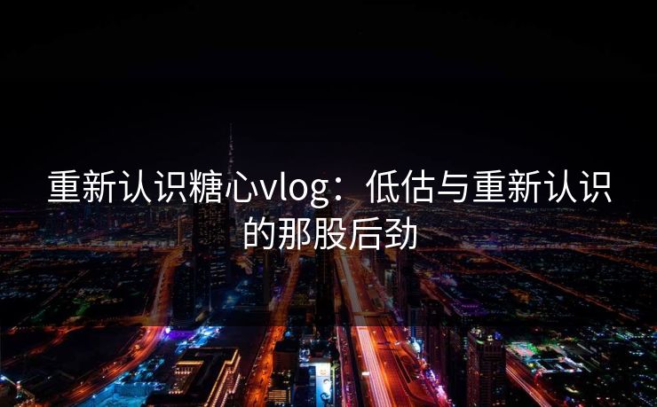 重新认识糖心vlog：低估与重新认识的那股后劲
