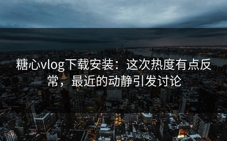 糖心vlog下载安装：这次热度有点反常，最近的动静引发讨论