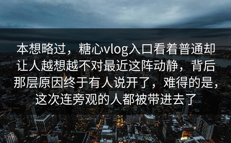 本想略过，糖心vlog入口看着普通却让人越想越不对最近这阵动静，背后那层原因终于有人说开了，难得的是，这次连旁观的人都被带进去了