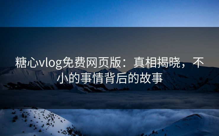 糖心vlog免费网页版：真相揭晓，不小的事情背后的故事