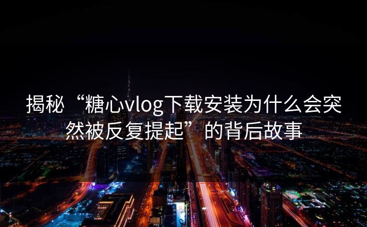 揭秘“糖心vlog下载安装为什么会突然被反复提起”的背后故事