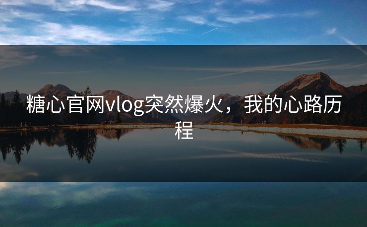 糖心官网vlog突然爆火，我的心路历程