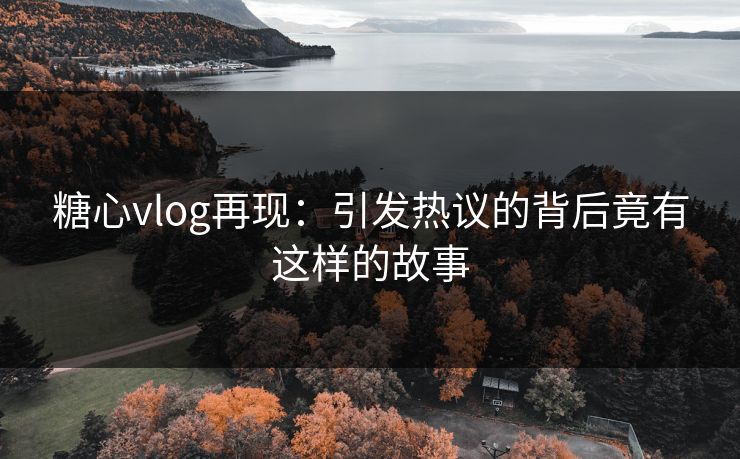 糖心vlog再现：引发热议的背后竟有这样的故事