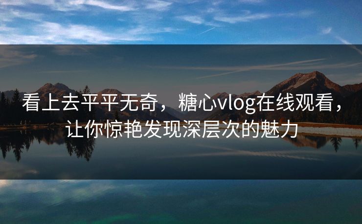 看上去平平无奇，糖心vlog在线观看，让你惊艳发现深层次的魅力