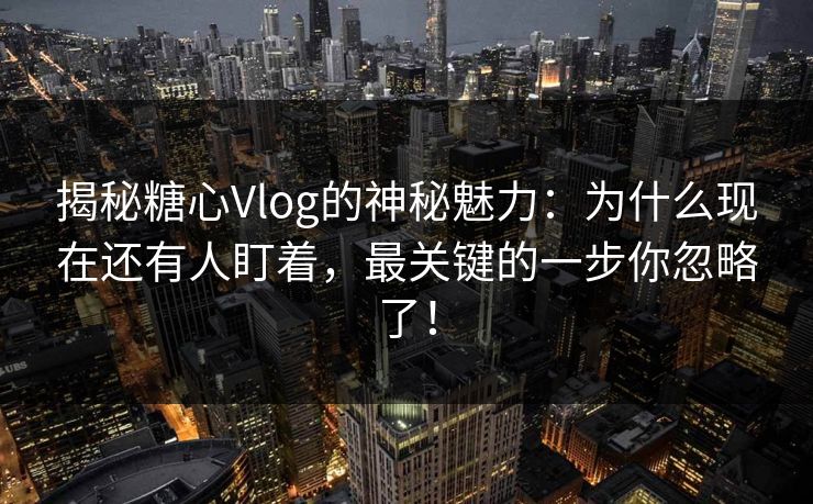 揭秘糖心Vlog的神秘魅力：为什么现在还有人盯着，最关键的一步你忽略了！